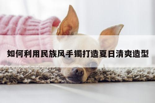 如何利用民族风手镯打造夏日清爽造型